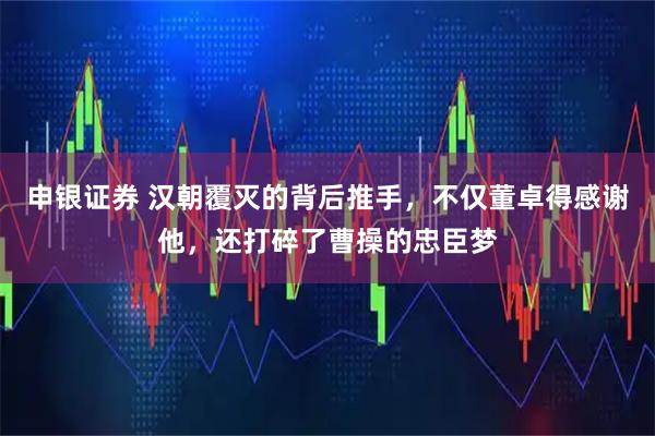 申银证券 汉朝覆灭的背后推手，不仅董卓得感谢他，还打碎了曹操的忠臣梦