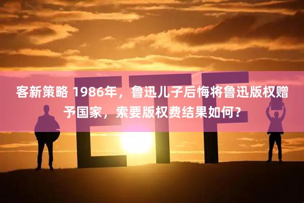 客新策略 1986年，鲁迅儿子后悔将鲁迅版权赠予国家，索要版权费结果如何？