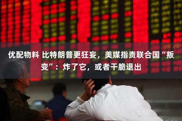 优配物料 比特朗普更狂妄，美媒指责联合国“叛变”：炸了它，或者干脆退出