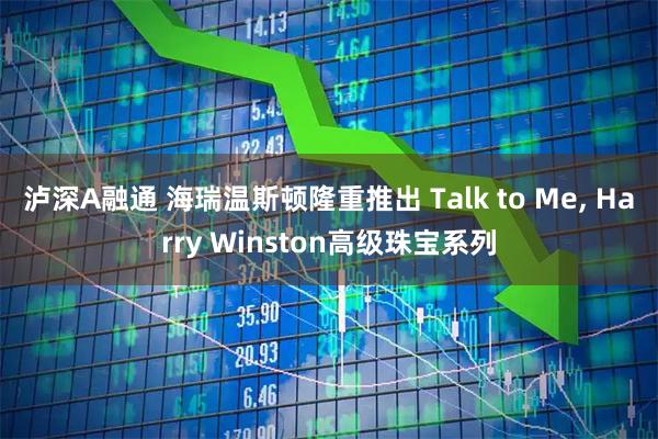 泸深A融通 海瑞温斯顿隆重推出 Talk to Me, Harry Winston高级珠宝系列