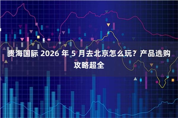 贵海国际 2026 年 5 月去北京怎么玩？产品选购攻略超全