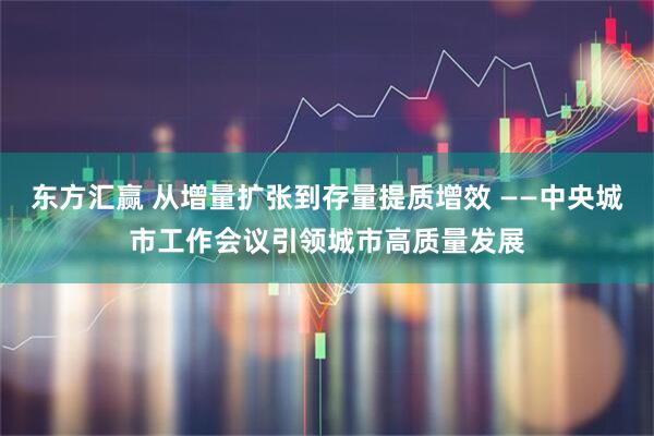 东方汇赢 从增量扩张到存量提质增效 ——中央城市工作会议引领城市高质量发展