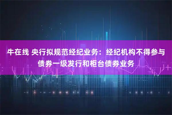 牛在线 央行拟规范经纪业务：经纪机构不得参与债券一级发行和柜台债券业务