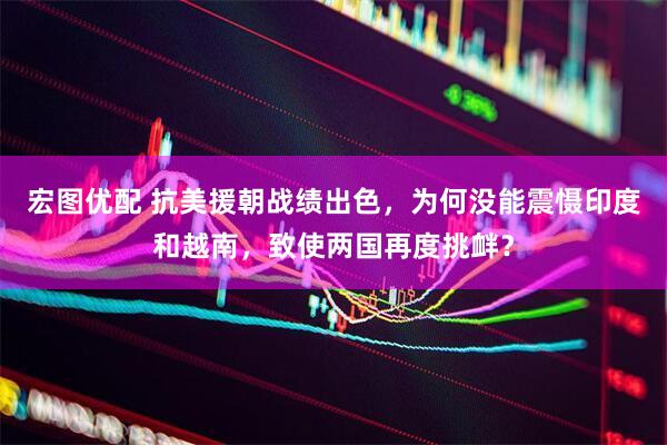 宏图优配 抗美援朝战绩出色，为何没能震慑印度和越南，致使两国再度挑衅？