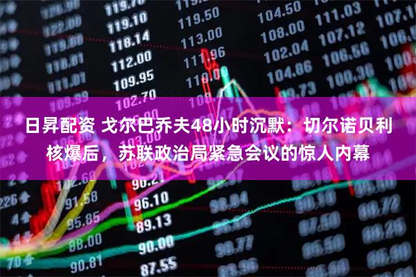 日昇配资 戈尔巴乔夫48小时沉默：切尔诺贝利核爆后，苏联政治局紧急会议的惊人内幕
